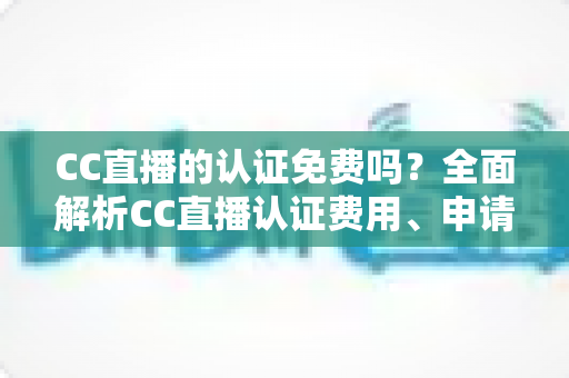 CC直播的认证免费吗？全面解析CC直播认证费用、申请流程与常见问题