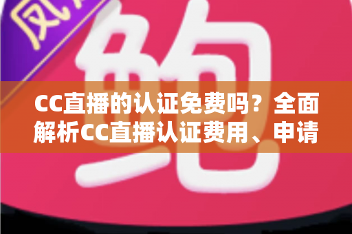 CC直播的认证免费吗？全面解析CC直播认证费用、申请流程与常见问题