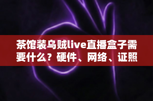 茶馆装乌贼live直播盒子需要什么?硬件、网络、证照与运营一站式全攻略 茶馆装乌贼live直播盒子需要什么?硬件、网络、证照与运营一站式全攻略