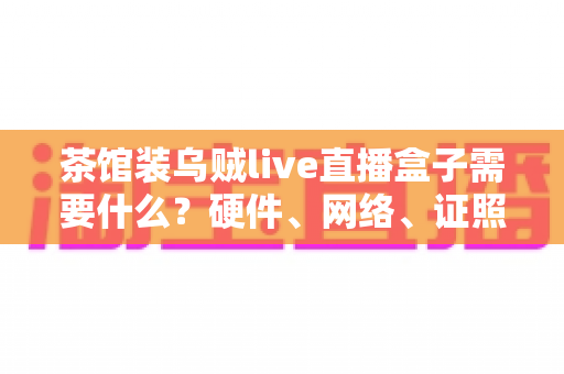 茶馆装乌贼live直播盒子需要什么?硬件、网络、证照与运营一站式全攻略 茶馆装乌贼live直播盒子需要什么?硬件、网络、证照与运营一站式全攻略
