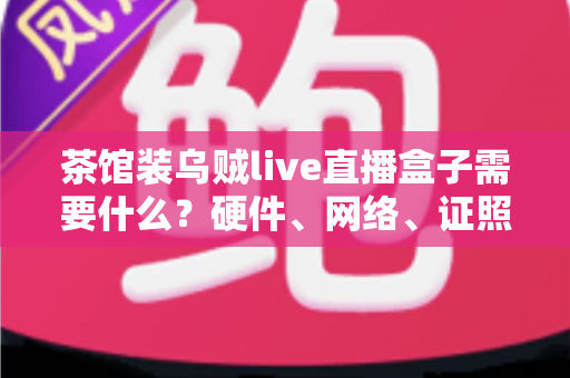 茶馆装乌贼live直播盒子需要什么？硬件、网络、证照与运营一站式全攻略