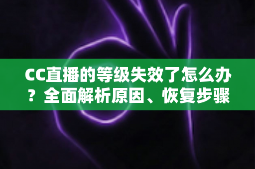 CC直播的等级失效了怎么办?全面解析原因、恢复步骤与预防技巧指南 CC直播的等级失效了怎么办?全面解析原因、恢复步骤与预防技巧指南