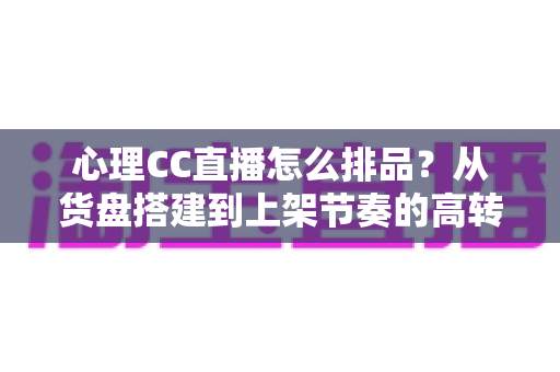 心理CC直播怎么排品？从货盘搭建到上架节奏的高转化实战指南