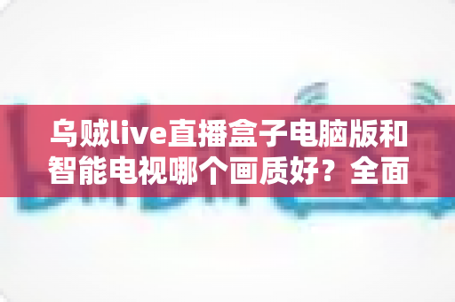 乌贼live直播盒子电脑版和智能电视哪个画质好？全面画质对比与实用选购指南