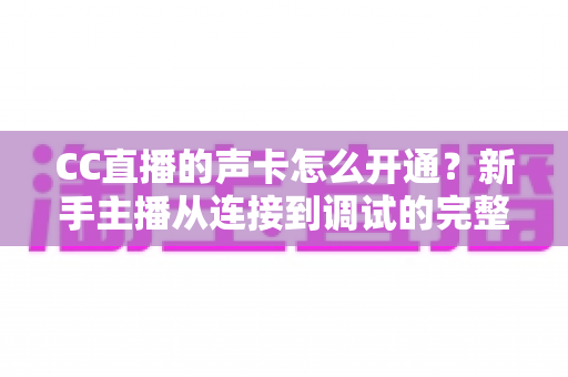 CC直播的声卡怎么开通？新手主播从连接到调试的完整实战指南