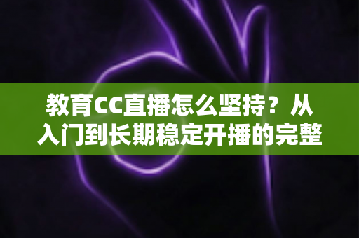 教育CC直播怎么坚持？从入门到长期稳定开播的完整实用指南