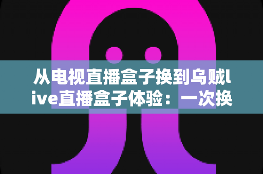 从电视直播盒子换到乌贼live直播盒子体验:一次换机让客厅观影全面升级的真实记录 从电视直播盒子换到乌贼live直播盒子体验:一次换机让客厅观影全面升级的真实记录