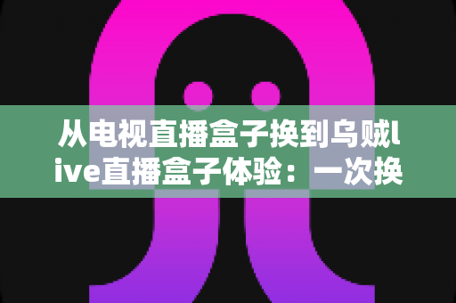 从电视直播盒子换到乌贼live直播盒子体验：一次换机让客厅观影全面升级的真实记录