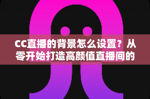 CC直播的背景怎么设置?从零开始打造高颜值直播间的完整实操指南 CC直播的背景怎么设置?从零开始打造高颜值直播间的完整实操指南