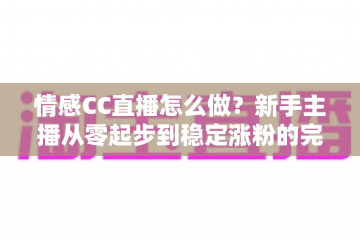情感CC直播怎么做?新手主播从零起步到稳定涨粉的完整实战指南 情感CC直播怎么做?新手主播从零起步到稳定涨粉的完整实战指南