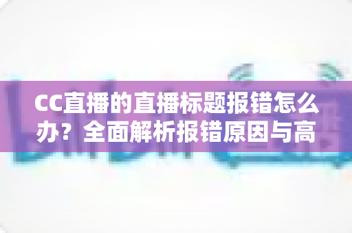 CC直播的直播标题报错怎么办？全面解析报错原因与高效解决方案指南