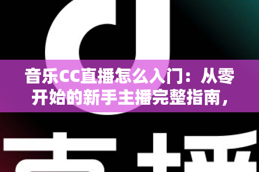 音乐CC直播怎么入门：从零开始的新手主播完整指南，助你快速开启唱歌直播之路