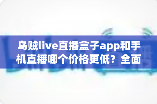 乌贼live直播盒子app和手机直播哪个价格更低？全面成本对比与省钱选择指南
