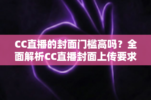 CC直播的封面门槛高吗?全面解析CC直播封面上传要求与优化技巧 CC直播的封面门槛高吗?全面解析CC直播封面上传要求与优化技巧