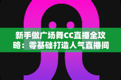 新手做广场舞CC直播全攻略:零基础打造人气直播间的实战秘籍 新手做广场舞CC直播全攻略:零基础打造人气直播间的实战秘籍