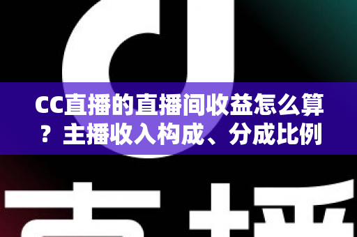 CC直播的直播间收益怎么算？主播收入构成、分成比例与提现规则全解析