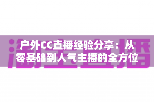 户外CC直播经验分享：从零基础到人气主播的全方位实战指南