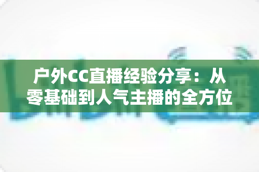 户外CC直播经验分享：从零基础到人气主播的全方位实战指南