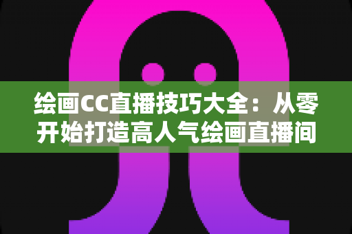 绘画CC直播技巧大全:从零开始打造高人气绘画直播间的实战指南 绘画CC直播技巧大全:从零开始打造高人气绘画直播间的实战指南