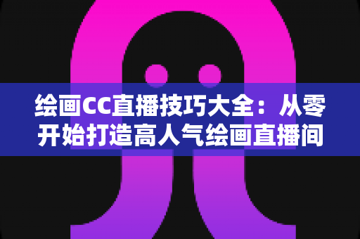 绘画CC直播技巧大全:从零开始打造高人气绘画直播间的实战指南 绘画CC直播技巧大全:从零开始打造高人气绘画直播间的实战指南