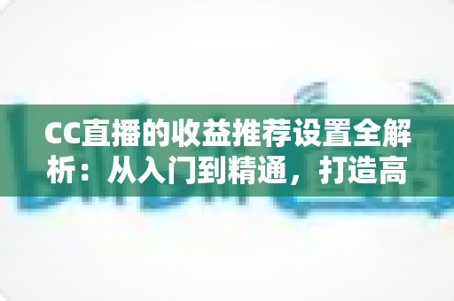 CC直播的收益推荐设置全解析：从入门到精通，打造高收益直播间的实战指南