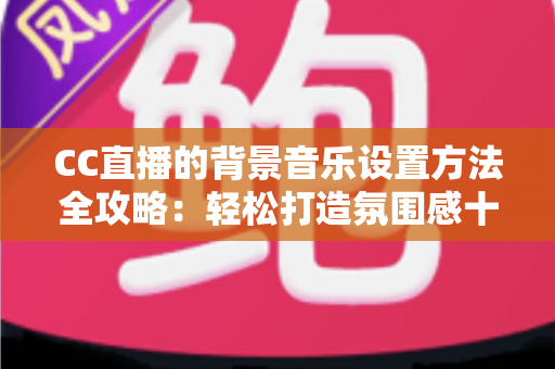 CC直播的背景音乐设置方法全攻略：轻松打造氛围感十足的直播间