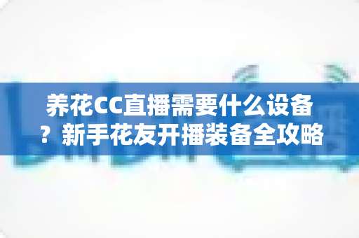 养花CC直播需要什么设备？新手花友开播装备全攻略与避坑指南