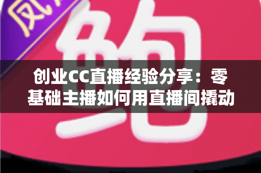 创业CC直播经验分享：零基础主播如何用直播间撬动第一桶金