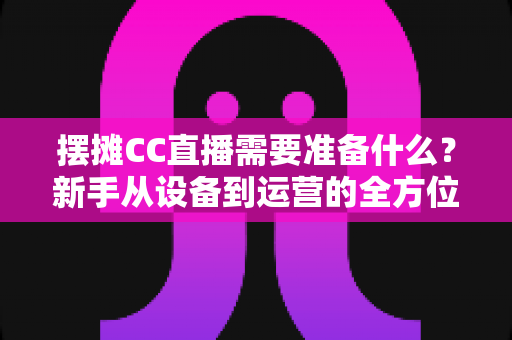 摆摊CC直播需要准备什么？新手从设备到运营的全方位实用指南