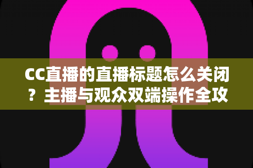 CC直播的直播标题怎么关闭?主播与观众双端操作全攻略 CC直播的直播标题怎么关闭?主播与观众双端操作全攻略
