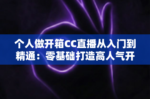 个人做开箱CC直播从入门到精通：零基础打造高人气开箱直播间的完整实战指南