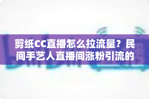 剪纸CC直播怎么拉流量?民间手艺人直播间涨粉引流的完整实战攻略 剪纸CC直播怎么拉流量?民间手艺人直播间涨粉引流的完整实战攻略