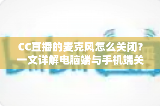 CC直播的麦克风怎么关闭？一文详解电脑端与手机端关闭麦克风的全部方法与隐私保护技巧