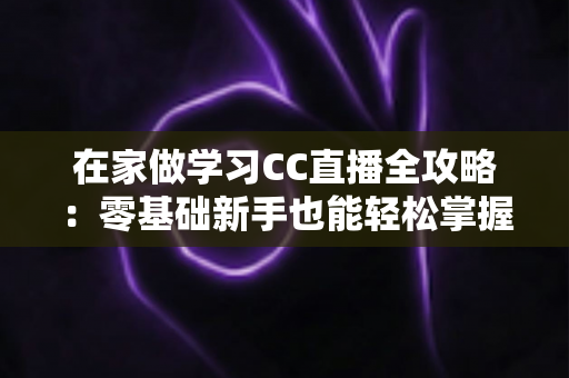 在家做学习CC直播全攻略：零基础新手也能轻松掌握的居家直播成长指南