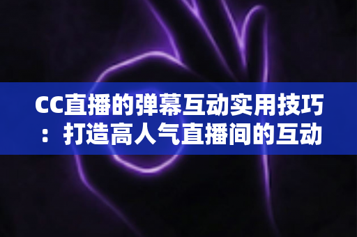 CC直播的弹幕互动实用技巧：打造高人气直播间的互动进阶全攻略