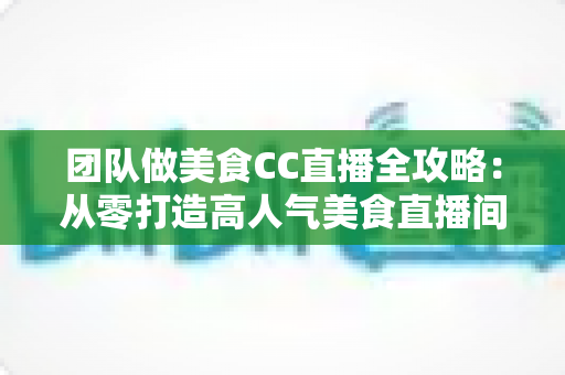 团队做美食CC直播全攻略：从零打造高人气美食直播间的实战指南