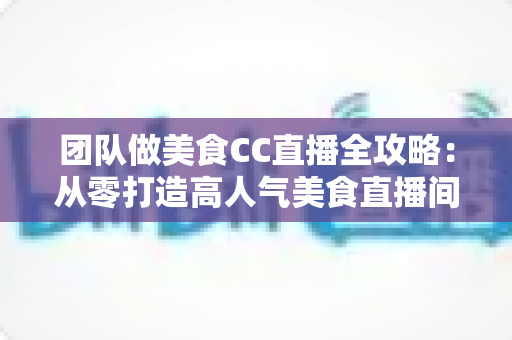 团队做美食CC直播全攻略：从零打造高人气美食直播间的实战指南