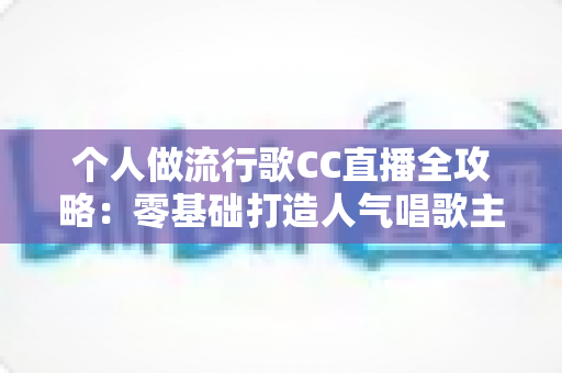 个人做流行歌CC直播全攻略：零基础打造人气唱歌主播的实战指南