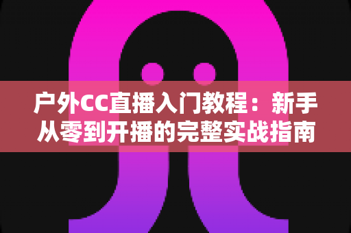 户外CC直播入门教程:新手从零到开播的完整实战指南 户外CC直播入门教程:新手从零到开播的完整实战指南