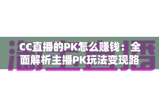 CC直播的PK怎么赚钱：全面解析主播PK玩法变现路径与实用技巧
