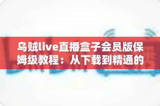 乌贼live直播盒子会员版保姆级教程：从下载到精通的完整使用指南