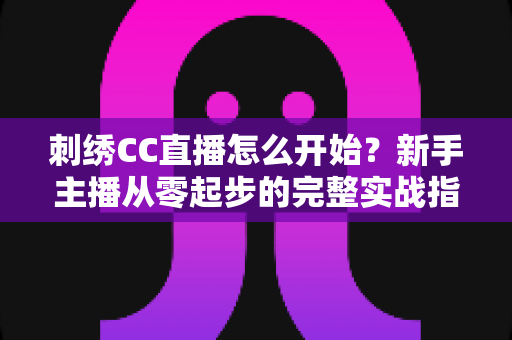 刺绣CC直播怎么开始？新手主播从零起步的完整实战指南