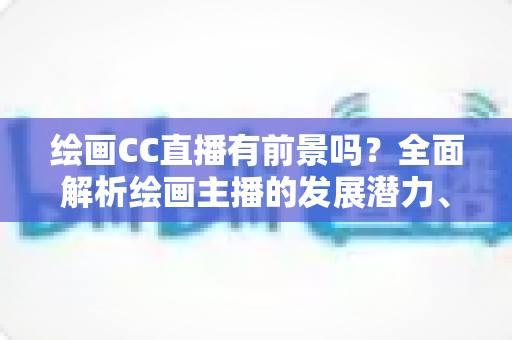 绘画CC直播有前景吗?全面解析绘画主播的发展潜力、变现途径与实战指南 绘画CC直播有前景吗?全面解析绘画主播的发展潜力、变现途径与实战指南