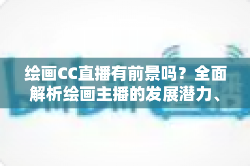 绘画CC直播有前景吗？全面解析绘画主播的发展潜力、变现途径与实战指南