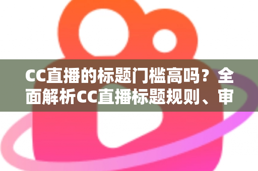 CC直播的标题门槛高吗？全面解析CC直播标题规则、审核标准与开播实用指南