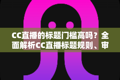 CC直播的标题门槛高吗？全面解析CC直播标题规则、审核标准与开播实用指南