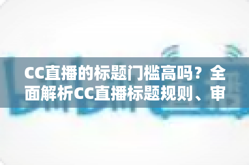 CC直播的标题门槛高吗？全面解析CC直播标题规则、审核标准与开播实用指南