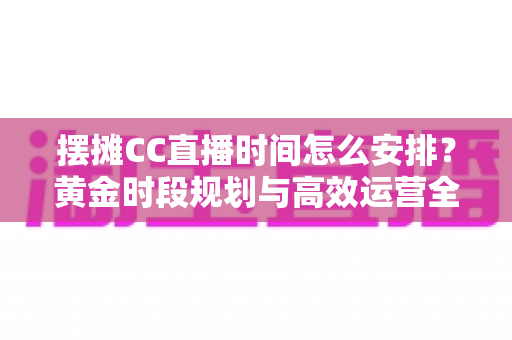 摆摊CC直播时间怎么安排？黄金时段规划与高效运营全攻略