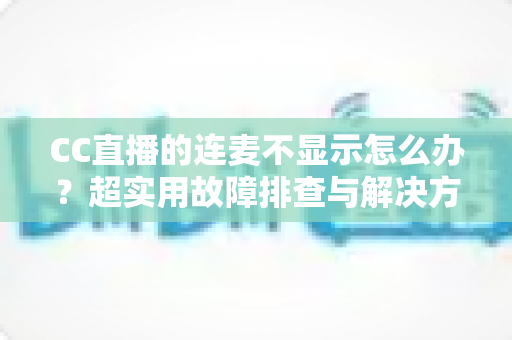 CC直播的连麦不显示怎么办?超实用故障排查与解决方法全攻略 CC直播的连麦不显示怎么办?超实用故障排查与解决方法全攻略