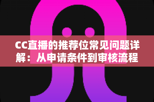 CC直播的推荐位常见问题详解：从申请条件到审核流程，一篇读懂推荐位申请与优化全攻略